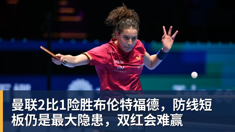 mk体育曼联2比1险胜布伦特福德,防线短板仍是最大隐患,双红会难赢